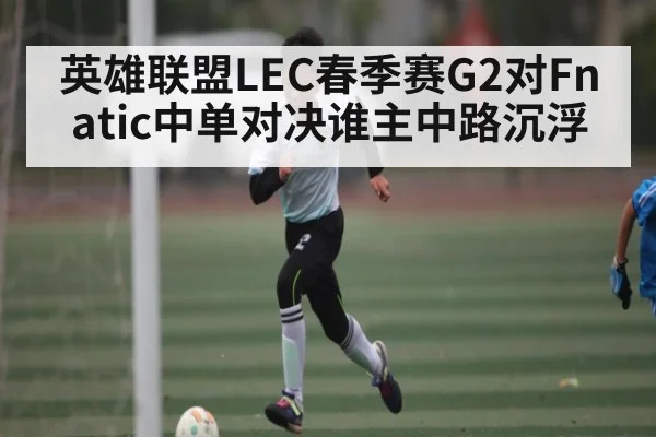 英雄联盟LEC春季赛G2对Fnatic中单对决谁主中路沉浮